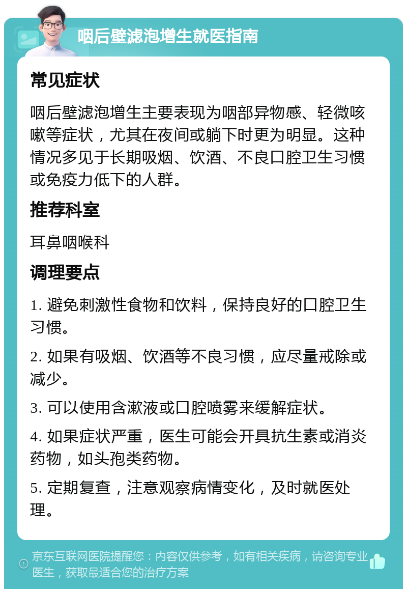 咽后壁滤泡增生就医指南 常见症状 咽后壁滤泡增生主要表现为咽部异物感、轻微咳嗽等症状，尤其在夜间或躺下时更为明显。这种情况多见于长期吸烟、饮酒、不良口腔卫生习惯或免疫力低下的人群。 推荐科室 耳鼻咽喉科 调理要点 1. 避免刺激性食物和饮料，保持良好的口腔卫生习惯。 2. 如果有吸烟、饮酒等不良习惯，应尽量戒除或减少。 3. 可以使用含漱液或口腔喷雾来缓解症状。 4. 如果症状严重，医生可能会开具抗生素或消炎药物，如头孢类药物。 5. 定期复查，注意观察病情变化，及时就医处理。