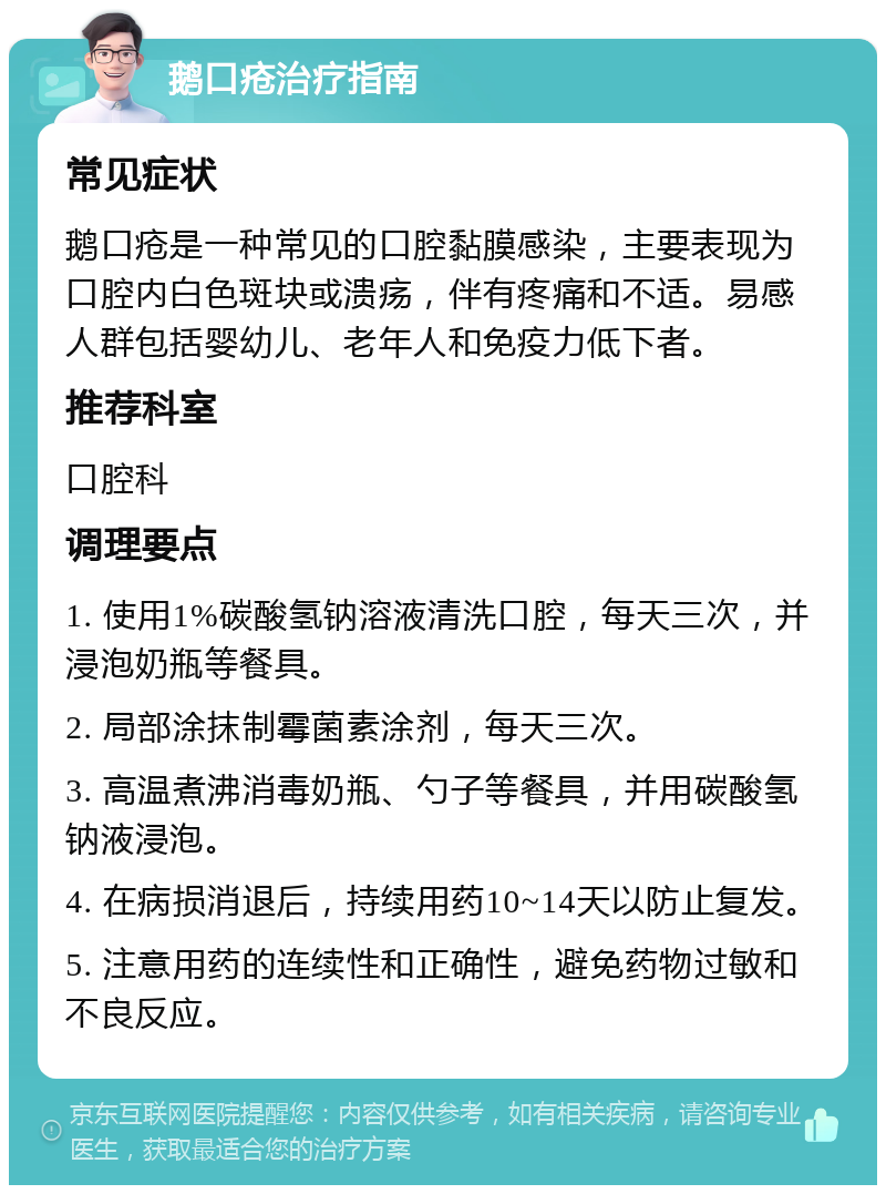 鹅口疮治疗指南 常见症状 鹅口疮是一种常见的口腔黏膜感染，主要表现为口腔内白色斑块或溃疡，伴有疼痛和不适。易感人群包括婴幼儿、老年人和免疫力低下者。 推荐科室 口腔科 调理要点 1. 使用1%碳酸氢钠溶液清洗口腔，每天三次，并浸泡奶瓶等餐具。 2. 局部涂抹制霉菌素涂剂，每天三次。 3. 高温煮沸消毒奶瓶、勺子等餐具，并用碳酸氢钠液浸泡。 4. 在病损消退后，持续用药10~14天以防止复发。 5. 注意用药的连续性和正确性，避免药物过敏和不良反应。