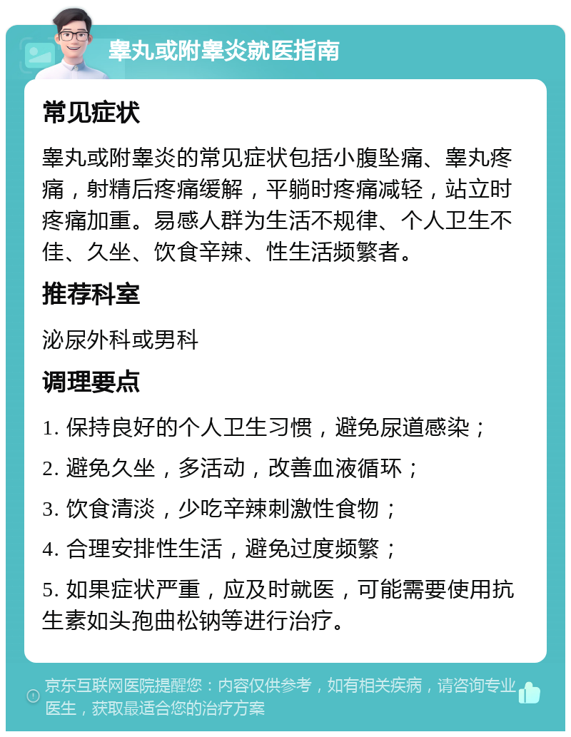 睾丸或附睾炎就医指南 常见症状 睾丸或附睾炎的常见症状包括小腹坠痛、睾丸疼痛，射精后疼痛缓解，平躺时疼痛减轻，站立时疼痛加重。易感人群为生活不规律、个人卫生不佳、久坐、饮食辛辣、性生活频繁者。 推荐科室 泌尿外科或男科 调理要点 1. 保持良好的个人卫生习惯，避免尿道感染； 2. 避免久坐，多活动，改善血液循环； 3. 饮食清淡，少吃辛辣刺激性食物； 4. 合理安排性生活，避免过度频繁； 5. 如果症状严重，应及时就医，可能需要使用抗生素如头孢曲松钠等进行治疗。