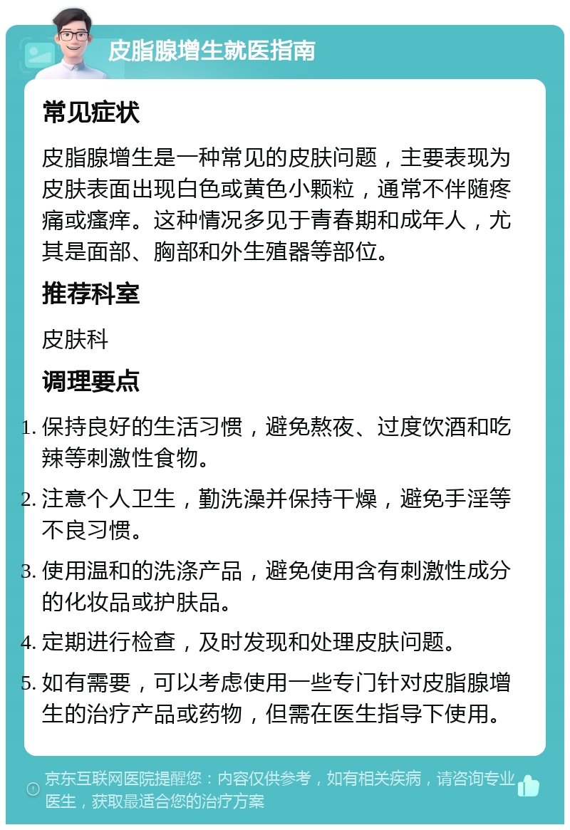 皮脂腺增生就医指南 常见症状 皮脂腺增生是一种常见的皮肤问题，主要表现为皮肤表面出现白色或黄色小颗粒，通常不伴随疼痛或瘙痒。这种情况多见于青春期和成年人，尤其是面部、胸部和外生殖器等部位。 推荐科室 皮肤科 调理要点 保持良好的生活习惯，避免熬夜、过度饮酒和吃辣等刺激性食物。 注意个人卫生，勤洗澡并保持干燥，避免手淫等不良习惯。 使用温和的洗涤产品，避免使用含有刺激性成分的化妆品或护肤品。 定期进行检查，及时发现和处理皮肤问题。 如有需要，可以考虑使用一些专门针对皮脂腺增生的治疗产品或药物，但需在医生指导下使用。