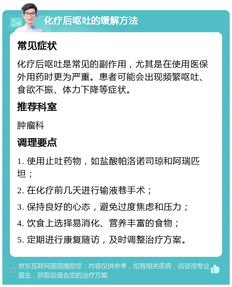 化疗后呕吐的缓解方法 常见症状 化疗后呕吐是常见的副作用，尤其是在使用医保外用药时更为严重。患者可能会出现频繁呕吐、食欲不振、体力下降等症状。 推荐科室 肿瘤科 调理要点 1. 使用止吐药物，如盐酸帕洛诺司琼和阿瑞匹坦； 2. 在化疗前几天进行输液巷手术； 3. 保持良好的心态，避免过度焦虑和压力； 4. 饮食上选择易消化、营养丰富的食物； 5. 定期进行康复随访，及时调整治疗方案。