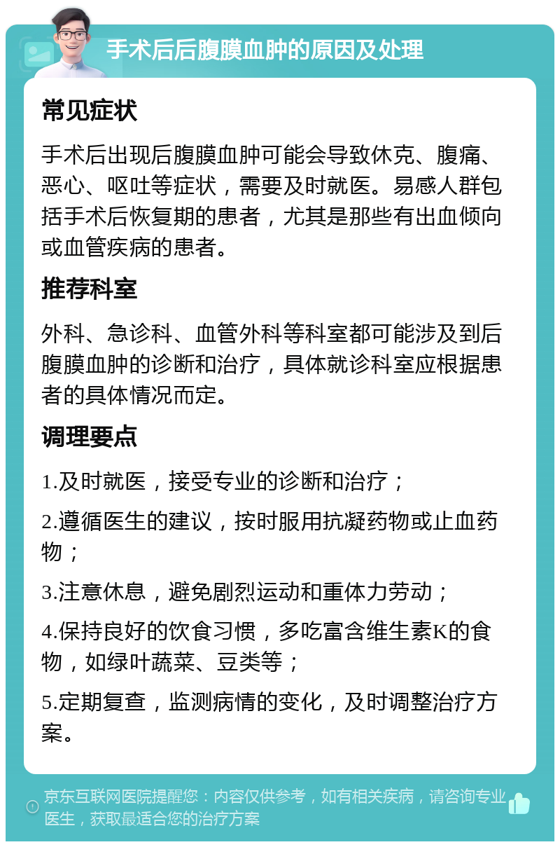 手术后后腹膜血肿的原因及处理 常见症状 手术后出现后腹膜血肿可能会导致休克、腹痛、恶心、呕吐等症状，需要及时就医。易感人群包括手术后恢复期的患者，尤其是那些有出血倾向或血管疾病的患者。 推荐科室 外科、急诊科、血管外科等科室都可能涉及到后腹膜血肿的诊断和治疗，具体就诊科室应根据患者的具体情况而定。 调理要点 1.及时就医，接受专业的诊断和治疗； 2.遵循医生的建议，按时服用抗凝药物或止血药物； 3.注意休息，避免剧烈运动和重体力劳动； 4.保持良好的饮食习惯，多吃富含维生素K的食物，如绿叶蔬菜、豆类等； 5.定期复查，监测病情的变化，及时调整治疗方案。