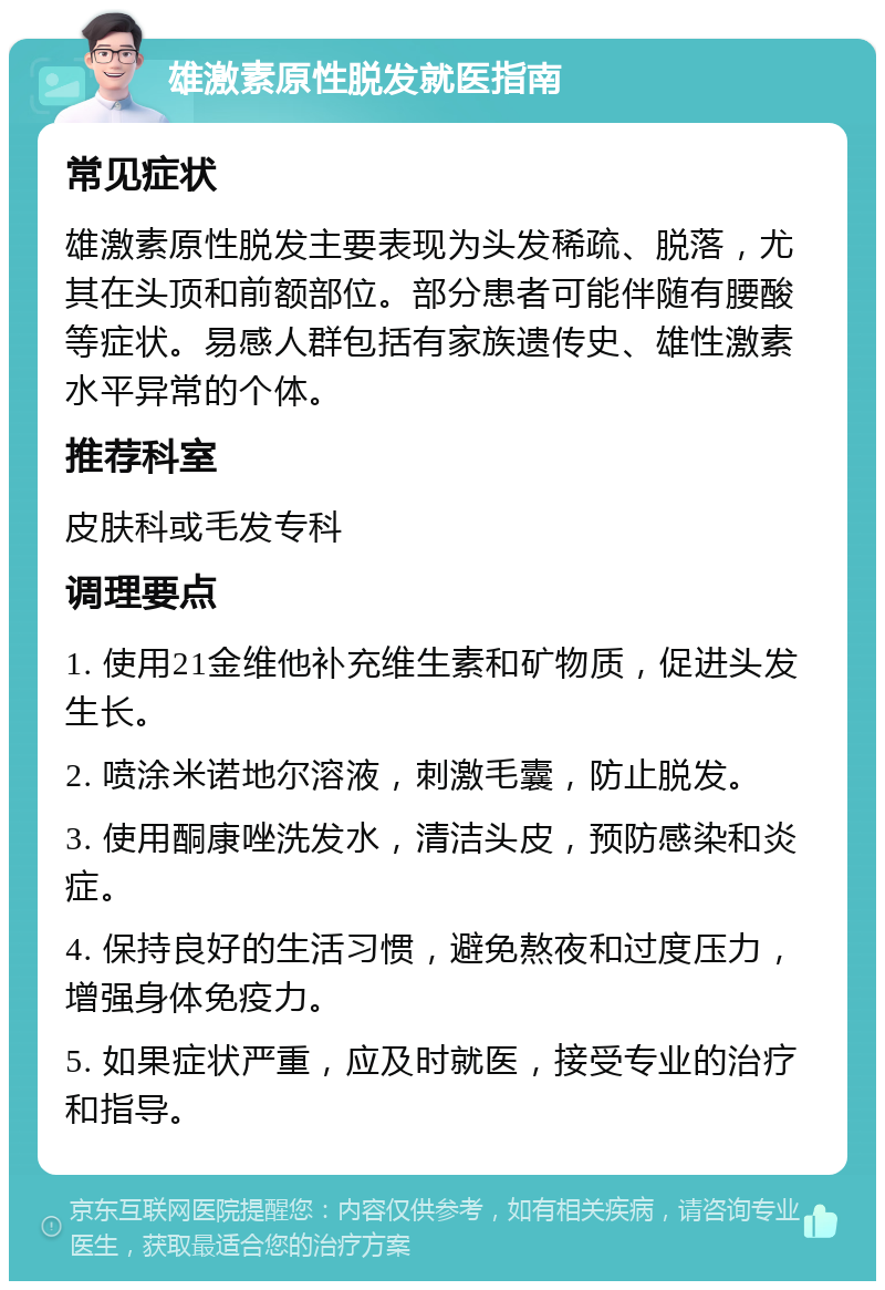 雄激素原性脱发就医指南 常见症状 雄激素原性脱发主要表现为头发稀疏、脱落，尤其在头顶和前额部位。部分患者可能伴随有腰酸等症状。易感人群包括有家族遗传史、雄性激素水平异常的个体。 推荐科室 皮肤科或毛发专科 调理要点 1. 使用21金维他补充维生素和矿物质，促进头发生长。 2. 喷涂米诺地尔溶液，刺激毛囊，防止脱发。 3. 使用酮康唑洗发水，清洁头皮，预防感染和炎症。 4. 保持良好的生活习惯，避免熬夜和过度压力，增强身体免疫力。 5. 如果症状严重，应及时就医，接受专业的治疗和指导。