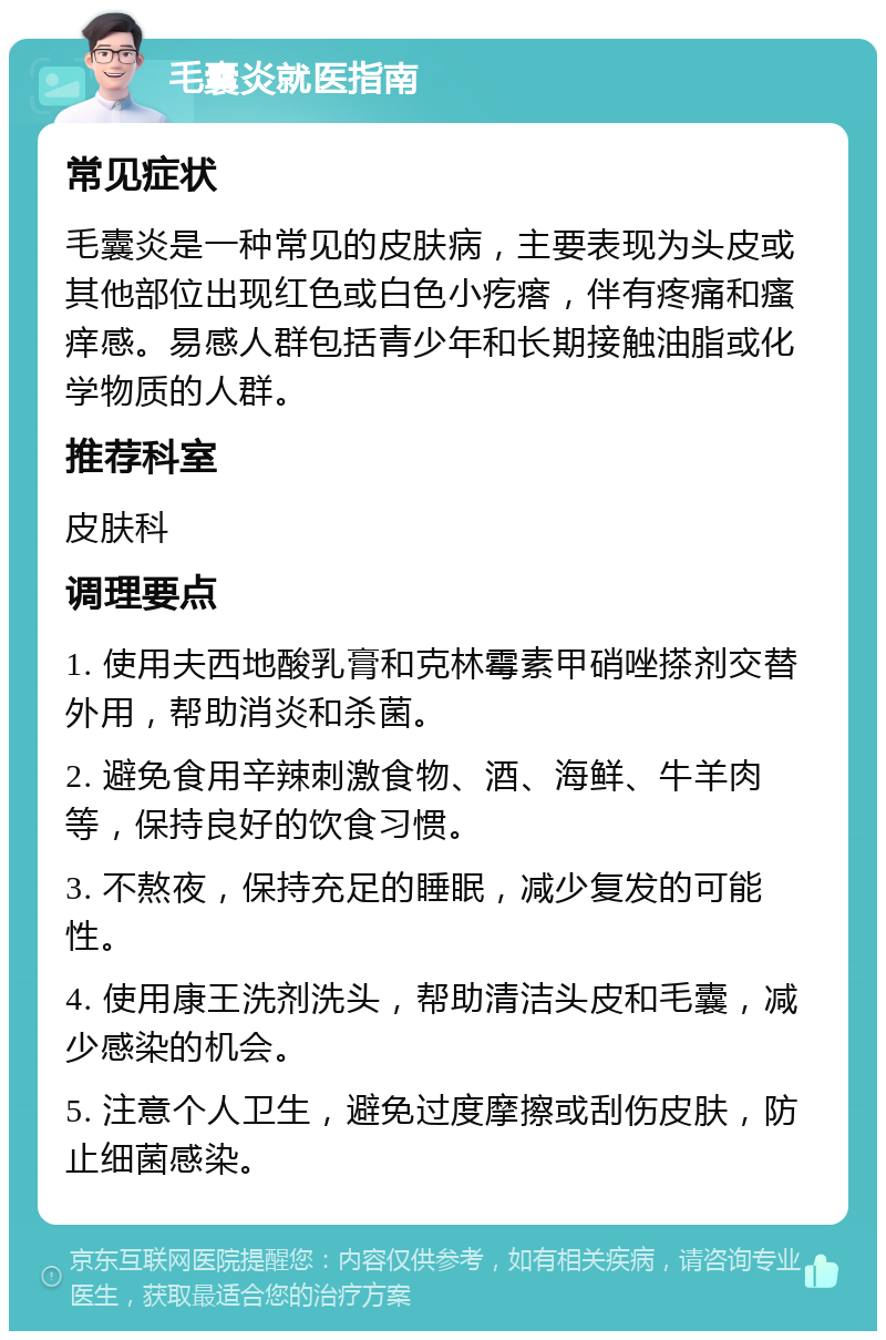 毛囊炎就医指南 常见症状 毛囊炎是一种常见的皮肤病，主要表现为头皮或其他部位出现红色或白色小疙瘩，伴有疼痛和瘙痒感。易感人群包括青少年和长期接触油脂或化学物质的人群。 推荐科室 皮肤科 调理要点 1. 使用夫西地酸乳膏和克林霉素甲硝唑搽剂交替外用，帮助消炎和杀菌。 2. 避免食用辛辣刺激食物、酒、海鲜、牛羊肉等，保持良好的饮食习惯。 3. 不熬夜，保持充足的睡眠，减少复发的可能性。 4. 使用康王洗剂洗头，帮助清洁头皮和毛囊，减少感染的机会。 5. 注意个人卫生，避免过度摩擦或刮伤皮肤，防止细菌感染。