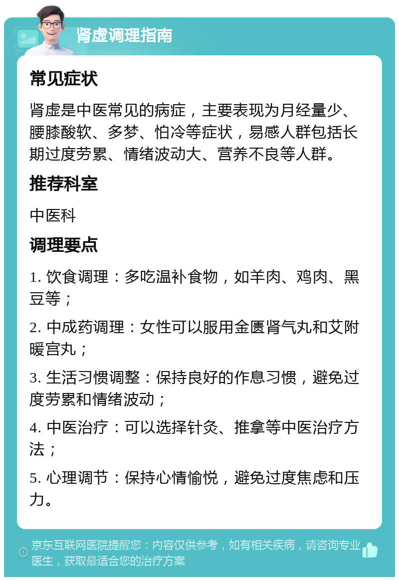 肾虚调理指南 常见症状 肾虚是中医常见的病症，主要表现为月经量少、腰膝酸软、多梦、怕冷等症状，易感人群包括长期过度劳累、情绪波动大、营养不良等人群。 推荐科室 中医科 调理要点 1. 饮食调理：多吃温补食物，如羊肉、鸡肉、黑豆等； 2. 中成药调理：女性可以服用金匮肾气丸和艾附暖宫丸； 3. 生活习惯调整：保持良好的作息习惯，避免过度劳累和情绪波动； 4. 中医治疗：可以选择针灸、推拿等中医治疗方法； 5. 心理调节：保持心情愉悦，避免过度焦虑和压力。