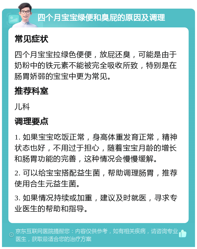 四个月宝宝绿便和臭屁的原因及调理 常见症状 四个月宝宝拉绿色便便，放屁还臭，可能是由于奶粉中的铁元素不能被完全吸收所致，特别是在肠胃娇弱的宝宝中更为常见。 推荐科室 儿科 调理要点 1. 如果宝宝吃饭正常，身高体重发育正常，精神状态也好，不用过于担心，随着宝宝月龄的增长和肠胃功能的完善，这种情况会慢慢缓解。 2. 可以给宝宝搭配益生菌，帮助调理肠胃，推荐使用合生元益生菌。 3. 如果情况持续或加重，建议及时就医，寻求专业医生的帮助和指导。