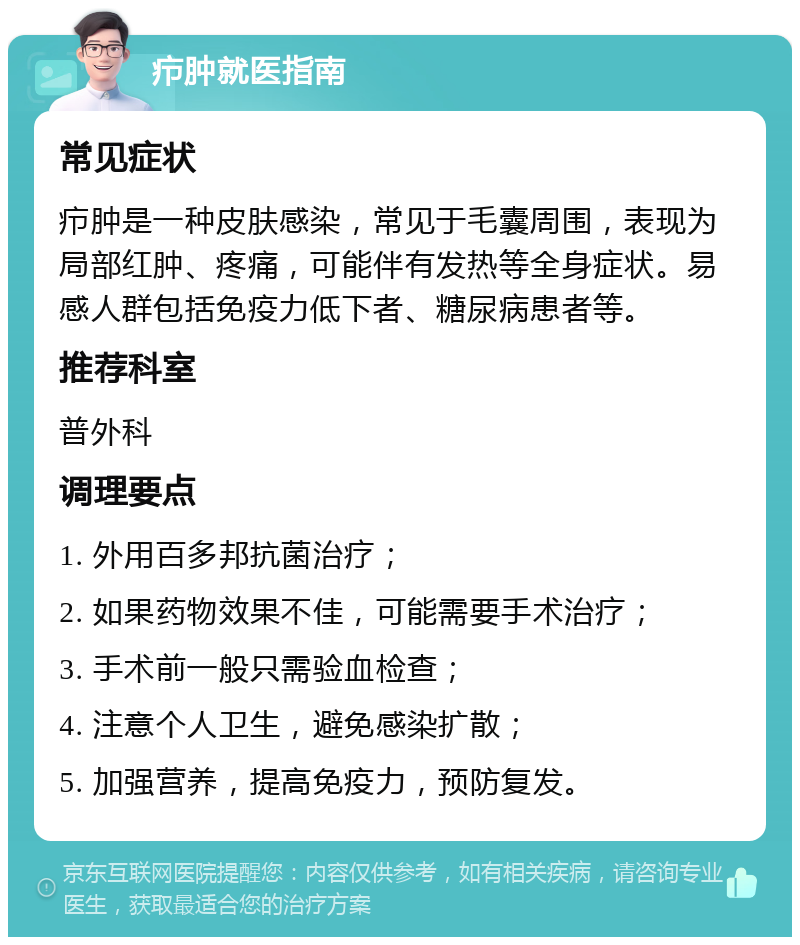 疖肿就医指南 常见症状 疖肿是一种皮肤感染，常见于毛囊周围，表现为局部红肿、疼痛，可能伴有发热等全身症状。易感人群包括免疫力低下者、糖尿病患者等。 推荐科室 普外科 调理要点 1. 外用百多邦抗菌治疗； 2. 如果药物效果不佳，可能需要手术治疗； 3. 手术前一般只需验血检查； 4. 注意个人卫生，避免感染扩散； 5. 加强营养，提高免疫力，预防复发。