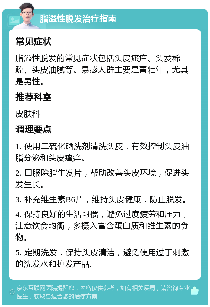 脂溢性脱发治疗指南 常见症状 脂溢性脱发的常见症状包括头皮瘙痒、头发稀疏、头皮油腻等。易感人群主要是青壮年，尤其是男性。 推荐科室 皮肤科 调理要点 1. 使用二硫化硒洗剂清洗头皮，有效控制头皮油脂分泌和头皮瘙痒。 2. 口服除脂生发片，帮助改善头皮环境，促进头发生长。 3. 补充维生素B6片，维持头皮健康，防止脱发。 4. 保持良好的生活习惯，避免过度疲劳和压力，注意饮食均衡，多摄入富含蛋白质和维生素的食物。 5. 定期洗发，保持头皮清洁，避免使用过于刺激的洗发水和护发产品。