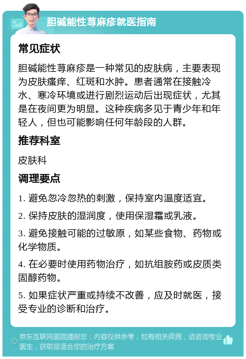 胆碱能性荨麻疹就医指南 常见症状 胆碱能性荨麻疹是一种常见的皮肤病，主要表现为皮肤瘙痒、红斑和水肿。患者通常在接触冷水、寒冷环境或进行剧烈运动后出现症状，尤其是在夜间更为明显。这种疾病多见于青少年和年轻人，但也可能影响任何年龄段的人群。 推荐科室 皮肤科 调理要点 1. 避免忽冷忽热的刺激，保持室内温度适宜。 2. 保持皮肤的湿润度，使用保湿霜或乳液。 3. 避免接触可能的过敏原，如某些食物、药物或化学物质。 4. 在必要时使用药物治疗，如抗组胺药或皮质类固醇药物。 5. 如果症状严重或持续不改善，应及时就医，接受专业的诊断和治疗。