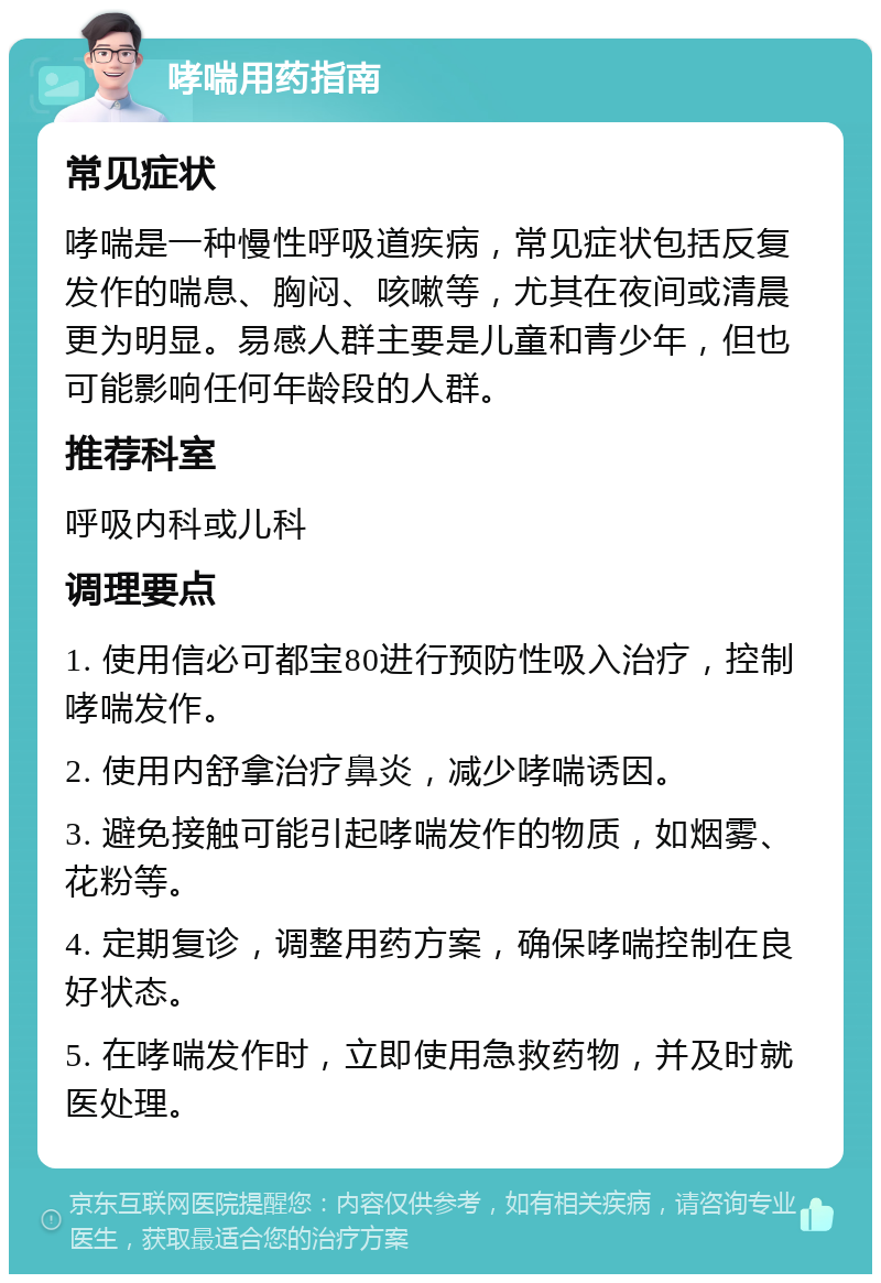 哮喘用药指南 常见症状 哮喘是一种慢性呼吸道疾病，常见症状包括反复发作的喘息、胸闷、咳嗽等，尤其在夜间或清晨更为明显。易感人群主要是儿童和青少年，但也可能影响任何年龄段的人群。 推荐科室 呼吸内科或儿科 调理要点 1. 使用信必可都宝80进行预防性吸入治疗，控制哮喘发作。 2. 使用内舒拿治疗鼻炎，减少哮喘诱因。 3. 避免接触可能引起哮喘发作的物质，如烟雾、花粉等。 4. 定期复诊，调整用药方案，确保哮喘控制在良好状态。 5. 在哮喘发作时，立即使用急救药物，并及时就医处理。