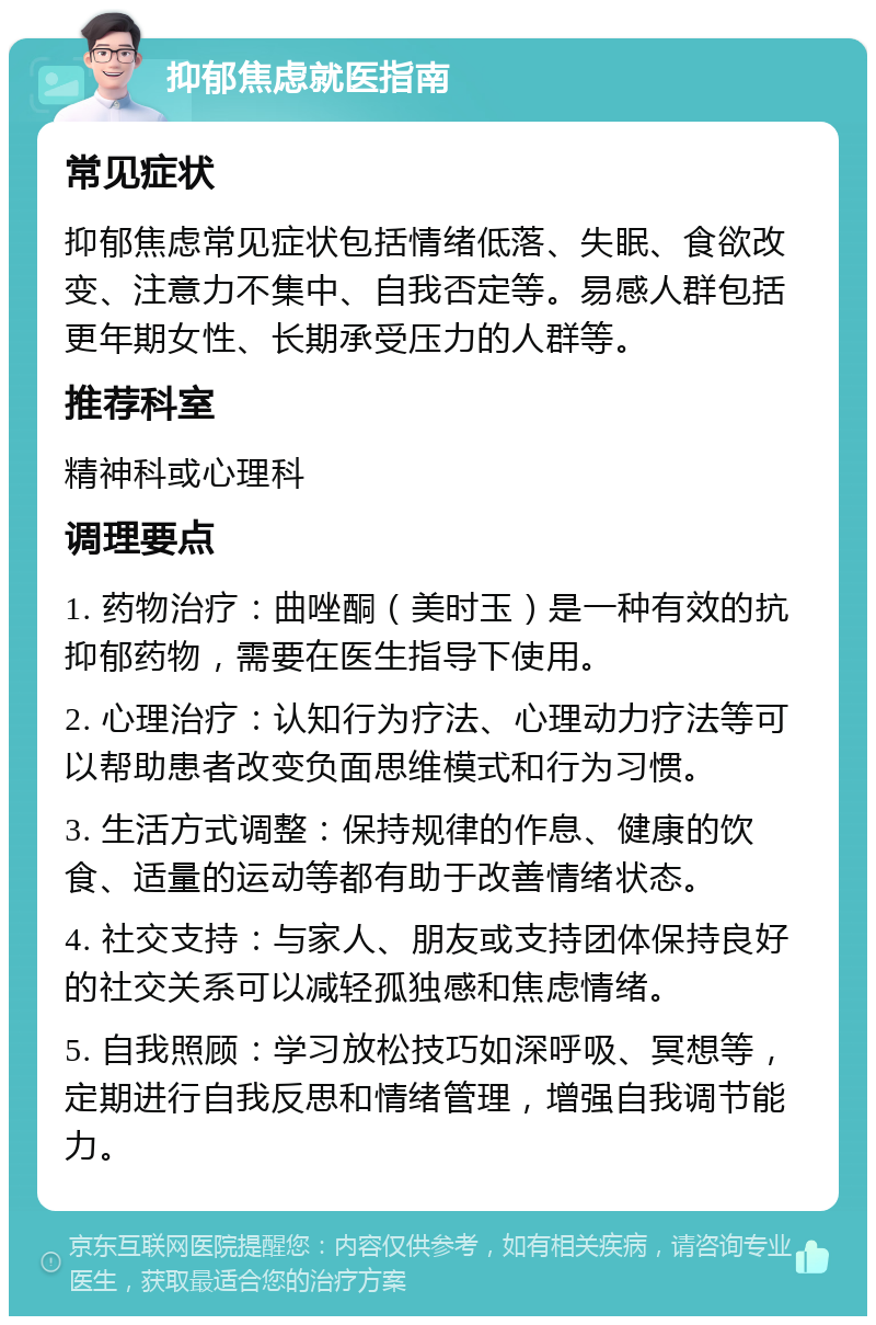 抑郁焦虑就医指南 常见症状 抑郁焦虑常见症状包括情绪低落、失眠、食欲改变、注意力不集中、自我否定等。易感人群包括更年期女性、长期承受压力的人群等。 推荐科室 精神科或心理科 调理要点 1. 药物治疗：曲唑酮（美时玉）是一种有效的抗抑郁药物，需要在医生指导下使用。 2. 心理治疗：认知行为疗法、心理动力疗法等可以帮助患者改变负面思维模式和行为习惯。 3. 生活方式调整：保持规律的作息、健康的饮食、适量的运动等都有助于改善情绪状态。 4. 社交支持：与家人、朋友或支持团体保持良好的社交关系可以减轻孤独感和焦虑情绪。 5. 自我照顾：学习放松技巧如深呼吸、冥想等，定期进行自我反思和情绪管理，增强自我调节能力。