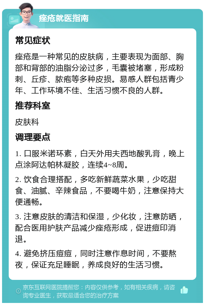 痤疮就医指南 常见症状 痤疮是一种常见的皮肤病，主要表现为面部、胸部和背部的油脂分泌过多，毛囊被堵塞，形成粉刺、丘疹、脓疱等多种皮损。易感人群包括青少年、工作环境不佳、生活习惯不良的人群。 推荐科室 皮肤科 调理要点 1. 口服米诺环素，白天外用夫西地酸乳膏，晚上点涂阿达帕林凝胶，连续4~8周。 2. 饮食合理搭配，多吃新鲜蔬菜水果，少吃甜食、油腻、辛辣食品，不要喝牛奶，注意保持大便通畅。 3. 注意皮肤的清洁和保湿，少化妆，注意防晒，配合医用护肤产品减少痤疮形成，促进痘印消退。 4. 避免挤压痘痘，同时注意作息时间，不要熬夜，保证充足睡眠，养成良好的生活习惯。