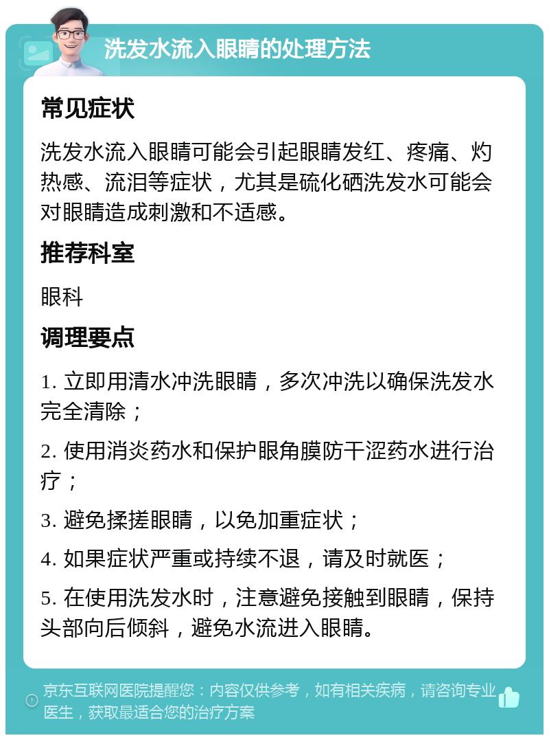 洗发水流入眼睛的处理方法 常见症状 洗发水流入眼睛可能会引起眼睛发红、疼痛、灼热感、流泪等症状，尤其是硫化硒洗发水可能会对眼睛造成刺激和不适感。 推荐科室 眼科 调理要点 1. 立即用清水冲洗眼睛，多次冲洗以确保洗发水完全清除； 2. 使用消炎药水和保护眼角膜防干涩药水进行治疗； 3. 避免揉搓眼睛，以免加重症状； 4. 如果症状严重或持续不退，请及时就医； 5. 在使用洗发水时，注意避免接触到眼睛，保持头部向后倾斜，避免水流进入眼睛。