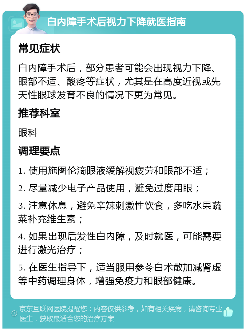 白内障手术后视力下降就医指南 常见症状 白内障手术后，部分患者可能会出现视力下降、眼部不适、酸疼等症状，尤其是在高度近视或先天性眼球发育不良的情况下更为常见。 推荐科室 眼科 调理要点 1. 使用施图伦滴眼液缓解视疲劳和眼部不适； 2. 尽量减少电子产品使用，避免过度用眼； 3. 注意休息，避免辛辣刺激性饮食，多吃水果蔬菜补充维生素； 4. 如果出现后发性白内障，及时就医，可能需要进行激光治疗； 5. 在医生指导下，适当服用参苓白术散加减肾虚等中药调理身体，增强免疫力和眼部健康。