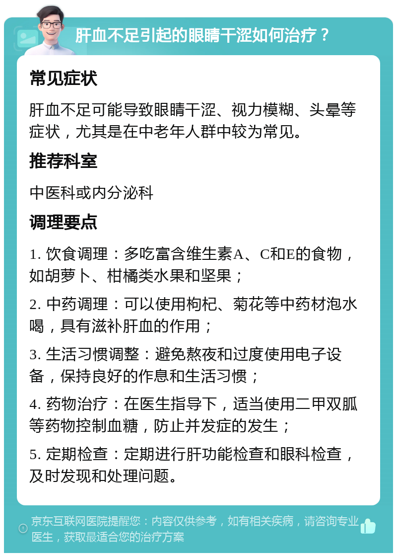 肝血不足引起的眼睛干涩如何治疗？ 常见症状 肝血不足可能导致眼睛干涩、视力模糊、头晕等症状，尤其是在中老年人群中较为常见。 推荐科室 中医科或内分泌科 调理要点 1. 饮食调理：多吃富含维生素A、C和E的食物，如胡萝卜、柑橘类水果和坚果； 2. 中药调理：可以使用枸杞、菊花等中药材泡水喝，具有滋补肝血的作用； 3. 生活习惯调整：避免熬夜和过度使用电子设备，保持良好的作息和生活习惯； 4. 药物治疗：在医生指导下，适当使用二甲双胍等药物控制血糖，防止并发症的发生； 5. 定期检查：定期进行肝功能检查和眼科检查，及时发现和处理问题。