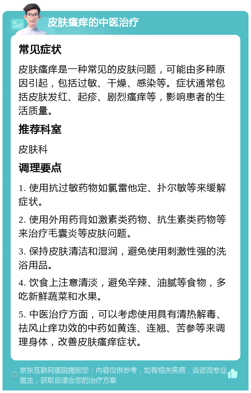 皮肤瘙痒的中医治疗 常见症状 皮肤瘙痒是一种常见的皮肤问题，可能由多种原因引起，包括过敏、干燥、感染等。症状通常包括皮肤发红、起疹、剧烈瘙痒等，影响患者的生活质量。 推荐科室 皮肤科 调理要点 1. 使用抗过敏药物如氯雷他定、扑尔敏等来缓解症状。 2. 使用外用药膏如激素类药物、抗生素类药物等来治疗毛囊炎等皮肤问题。 3. 保持皮肤清洁和湿润，避免使用刺激性强的洗浴用品。 4. 饮食上注意清淡，避免辛辣、油腻等食物，多吃新鲜蔬菜和水果。 5. 中医治疗方面，可以考虑使用具有清热解毒、祛风止痒功效的中药如黄连、连翘、苦参等来调理身体，改善皮肤瘙痒症状。