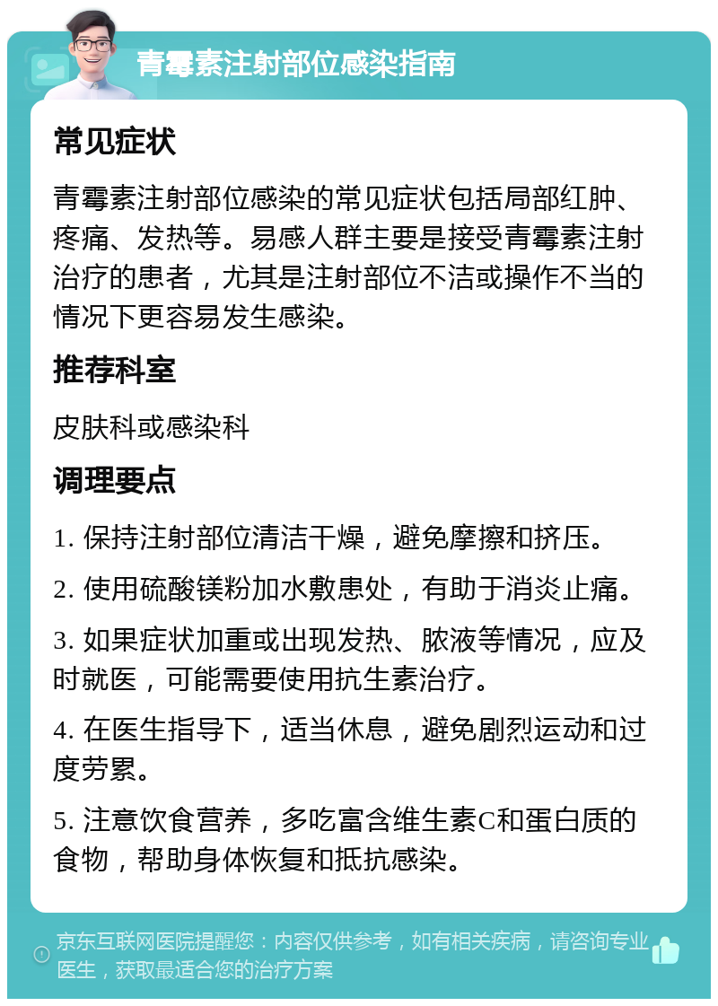 青霉素注射部位感染指南 常见症状 青霉素注射部位感染的常见症状包括局部红肿、疼痛、发热等。易感人群主要是接受青霉素注射治疗的患者，尤其是注射部位不洁或操作不当的情况下更容易发生感染。 推荐科室 皮肤科或感染科 调理要点 1. 保持注射部位清洁干燥，避免摩擦和挤压。 2. 使用硫酸镁粉加水敷患处，有助于消炎止痛。 3. 如果症状加重或出现发热、脓液等情况，应及时就医，可能需要使用抗生素治疗。 4. 在医生指导下，适当休息，避免剧烈运动和过度劳累。 5. 注意饮食营养，多吃富含维生素C和蛋白质的食物，帮助身体恢复和抵抗感染。