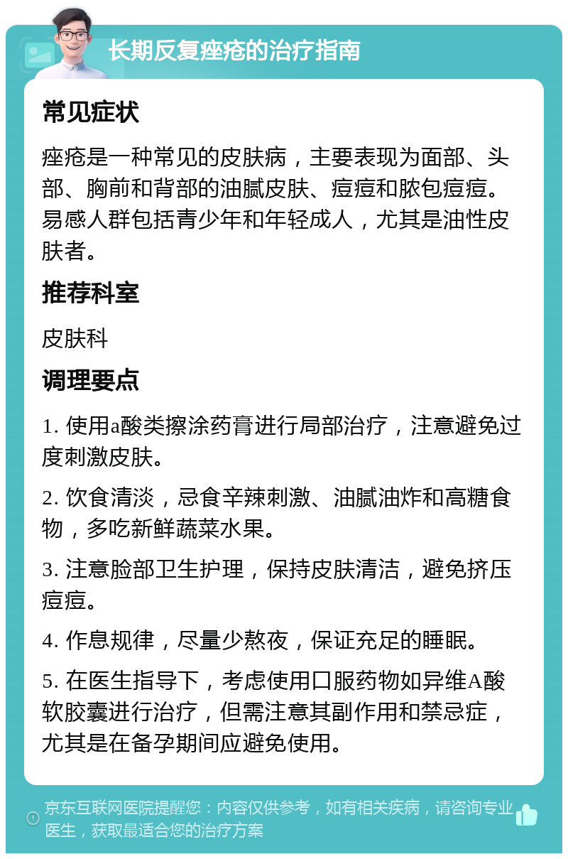 长期反复痤疮的治疗指南 常见症状 痤疮是一种常见的皮肤病，主要表现为面部、头部、胸前和背部的油腻皮肤、痘痘和脓包痘痘。易感人群包括青少年和年轻成人，尤其是油性皮肤者。 推荐科室 皮肤科 调理要点 1. 使用a酸类擦涂药膏进行局部治疗，注意避免过度刺激皮肤。 2. 饮食清淡，忌食辛辣刺激、油腻油炸和高糖食物，多吃新鲜蔬菜水果。 3. 注意脸部卫生护理，保持皮肤清洁，避免挤压痘痘。 4. 作息规律，尽量少熬夜，保证充足的睡眠。 5. 在医生指导下，考虑使用口服药物如异维A酸软胶囊进行治疗，但需注意其副作用和禁忌症，尤其是在备孕期间应避免使用。