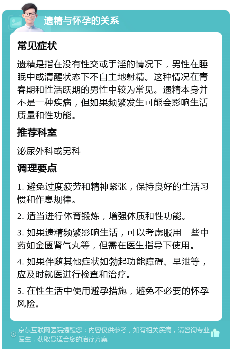 遗精与怀孕的关系 常见症状 遗精是指在没有性交或手淫的情况下，男性在睡眠中或清醒状态下不自主地射精。这种情况在青春期和性活跃期的男性中较为常见。遗精本身并不是一种疾病，但如果频繁发生可能会影响生活质量和性功能。 推荐科室 泌尿外科或男科 调理要点 1. 避免过度疲劳和精神紧张，保持良好的生活习惯和作息规律。 2. 适当进行体育锻炼，增强体质和性功能。 3. 如果遗精频繁影响生活，可以考虑服用一些中药如金匮肾气丸等，但需在医生指导下使用。 4. 如果伴随其他症状如勃起功能障碍、早泄等，应及时就医进行检查和治疗。 5. 在性生活中使用避孕措施，避免不必要的怀孕风险。