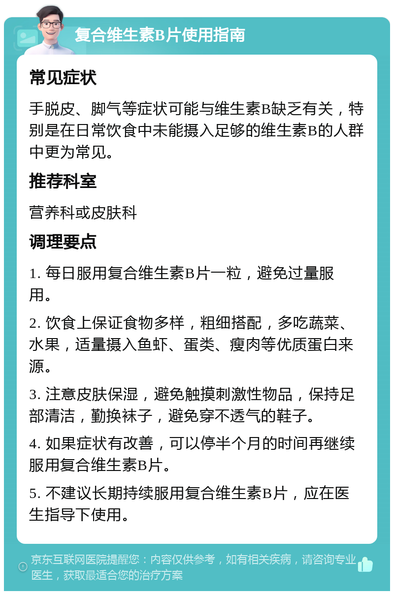 复合维生素B片使用指南 常见症状 手脱皮、脚气等症状可能与维生素B缺乏有关，特别是在日常饮食中未能摄入足够的维生素B的人群中更为常见。 推荐科室 营养科或皮肤科 调理要点 1. 每日服用复合维生素B片一粒，避免过量服用。 2. 饮食上保证食物多样，粗细搭配，多吃蔬菜、水果，适量摄入鱼虾、蛋类、瘦肉等优质蛋白来源。 3. 注意皮肤保湿，避免触摸刺激性物品，保持足部清洁，勤换袜子，避免穿不透气的鞋子。 4. 如果症状有改善，可以停半个月的时间再继续服用复合维生素B片。 5. 不建议长期持续服用复合维生素B片，应在医生指导下使用。