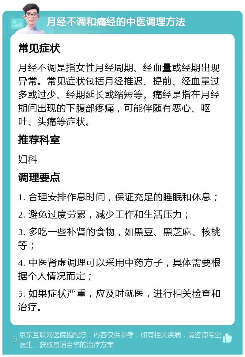 月经不调和痛经的中医调理方法 常见症状 月经不调是指女性月经周期、经血量或经期出现异常。常见症状包括月经推迟、提前、经血量过多或过少、经期延长或缩短等。痛经是指在月经期间出现的下腹部疼痛，可能伴随有恶心、呕吐、头痛等症状。 推荐科室 妇科 调理要点 1. 合理安排作息时间，保证充足的睡眠和休息； 2. 避免过度劳累，减少工作和生活压力； 3. 多吃一些补肾的食物，如黑豆、黑芝麻、核桃等； 4. 中医肾虚调理可以采用中药方子，具体需要根据个人情况而定； 5. 如果症状严重，应及时就医，进行相关检查和治疗。