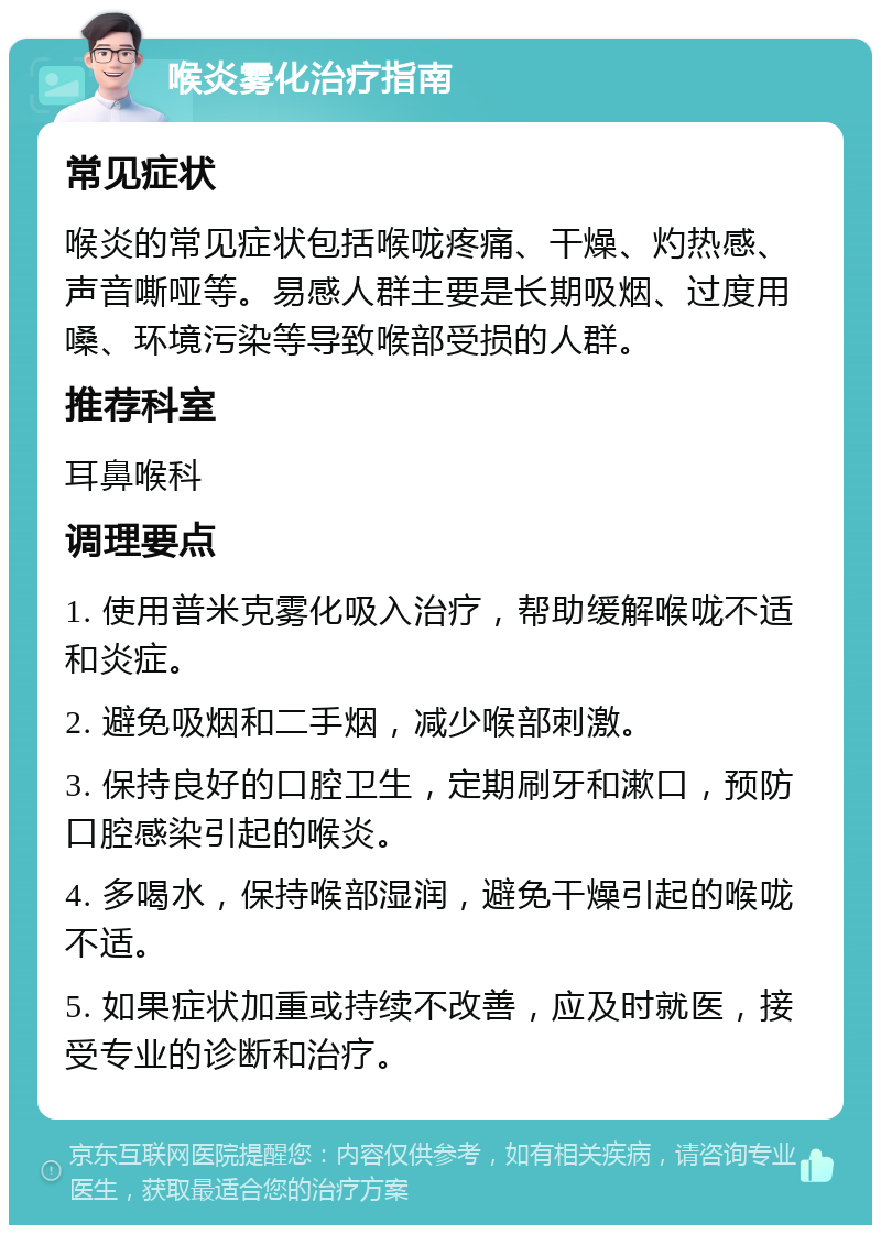 喉炎雾化治疗指南 常见症状 喉炎的常见症状包括喉咙疼痛、干燥、灼热感、声音嘶哑等。易感人群主要是长期吸烟、过度用嗓、环境污染等导致喉部受损的人群。 推荐科室 耳鼻喉科 调理要点 1. 使用普米克雾化吸入治疗，帮助缓解喉咙不适和炎症。 2. 避免吸烟和二手烟，减少喉部刺激。 3. 保持良好的口腔卫生，定期刷牙和漱口，预防口腔感染引起的喉炎。 4. 多喝水，保持喉部湿润，避免干燥引起的喉咙不适。 5. 如果症状加重或持续不改善，应及时就医，接受专业的诊断和治疗。