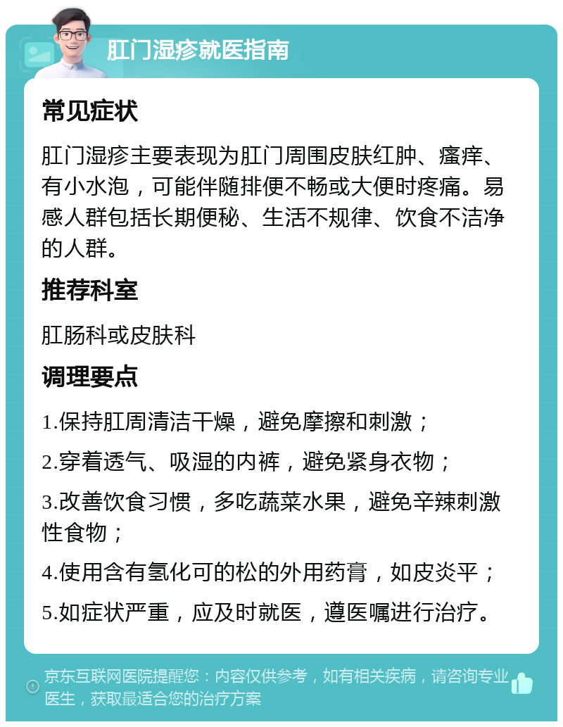 肛门湿疹就医指南 常见症状 肛门湿疹主要表现为肛门周围皮肤红肿、瘙痒、有小水泡，可能伴随排便不畅或大便时疼痛。易感人群包括长期便秘、生活不规律、饮食不洁净的人群。 推荐科室 肛肠科或皮肤科 调理要点 1.保持肛周清洁干燥，避免摩擦和刺激； 2.穿着透气、吸湿的内裤，避免紧身衣物； 3.改善饮食习惯，多吃蔬菜水果，避免辛辣刺激性食物； 4.使用含有氢化可的松的外用药膏，如皮炎平； 5.如症状严重，应及时就医，遵医嘱进行治疗。