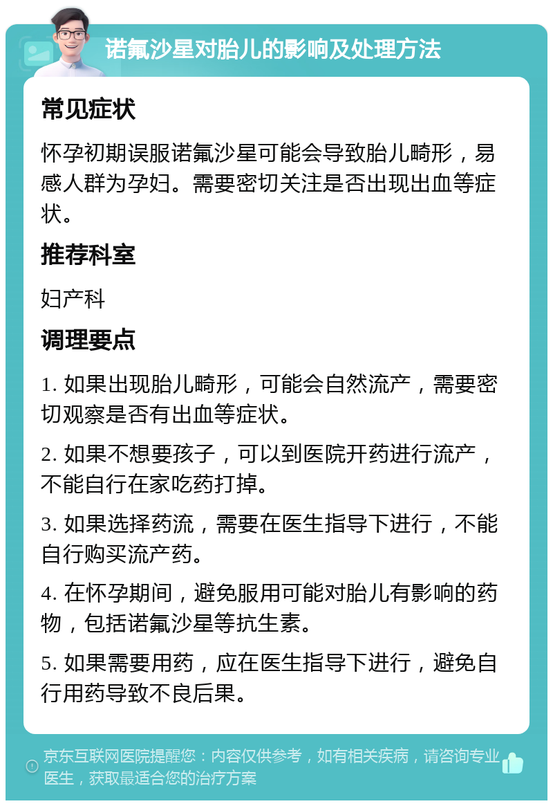 诺氟沙星对胎儿的影响及处理方法 常见症状 怀孕初期误服诺氟沙星可能会导致胎儿畸形，易感人群为孕妇。需要密切关注是否出现出血等症状。 推荐科室 妇产科 调理要点 1. 如果出现胎儿畸形，可能会自然流产，需要密切观察是否有出血等症状。 2. 如果不想要孩子，可以到医院开药进行流产，不能自行在家吃药打掉。 3. 如果选择药流，需要在医生指导下进行，不能自行购买流产药。 4. 在怀孕期间，避免服用可能对胎儿有影响的药物，包括诺氟沙星等抗生素。 5. 如果需要用药，应在医生指导下进行，避免自行用药导致不良后果。