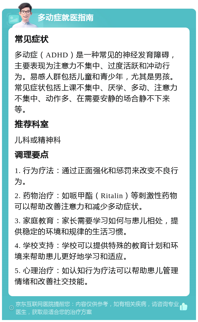 多动症就医指南 常见症状 多动症（ADHD）是一种常见的神经发育障碍，主要表现为注意力不集中、过度活跃和冲动行为。易感人群包括儿童和青少年，尤其是男孩。常见症状包括上课不集中、厌学、多动、注意力不集中、动作多、在需要安静的场合静不下来等。 推荐科室 儿科或精神科 调理要点 1. 行为疗法：通过正面强化和惩罚来改变不良行为。 2. 药物治疗：如哌甲酯（Ritalin）等刺激性药物可以帮助改善注意力和减少多动症状。 3. 家庭教育：家长需要学习如何与患儿相处，提供稳定的环境和规律的生活习惯。 4. 学校支持：学校可以提供特殊的教育计划和环境来帮助患儿更好地学习和适应。 5. 心理治疗：如认知行为疗法可以帮助患儿管理情绪和改善社交技能。