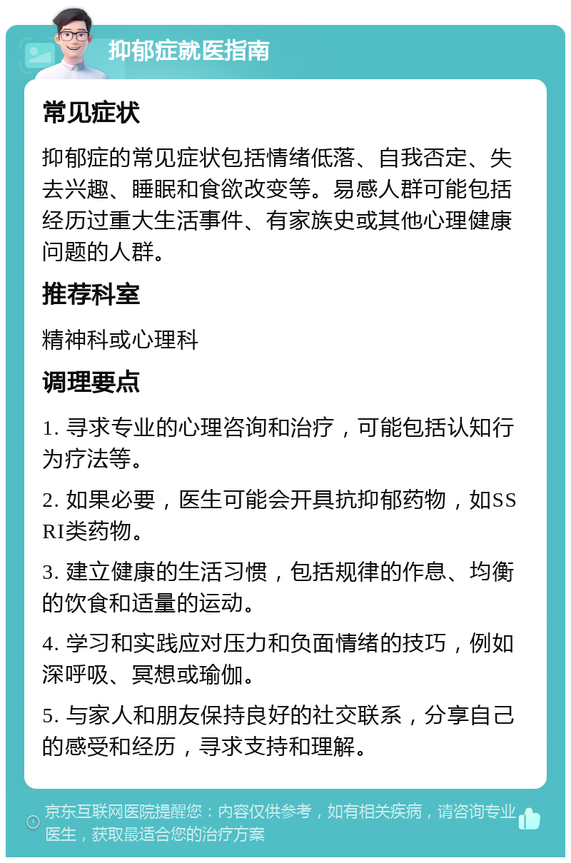 抑郁症就医指南 常见症状 抑郁症的常见症状包括情绪低落、自我否定、失去兴趣、睡眠和食欲改变等。易感人群可能包括经历过重大生活事件、有家族史或其他心理健康问题的人群。 推荐科室 精神科或心理科 调理要点 1. 寻求专业的心理咨询和治疗，可能包括认知行为疗法等。 2. 如果必要，医生可能会开具抗抑郁药物，如SSRI类药物。 3. 建立健康的生活习惯，包括规律的作息、均衡的饮食和适量的运动。 4. 学习和实践应对压力和负面情绪的技巧，例如深呼吸、冥想或瑜伽。 5. 与家人和朋友保持良好的社交联系，分享自己的感受和经历，寻求支持和理解。