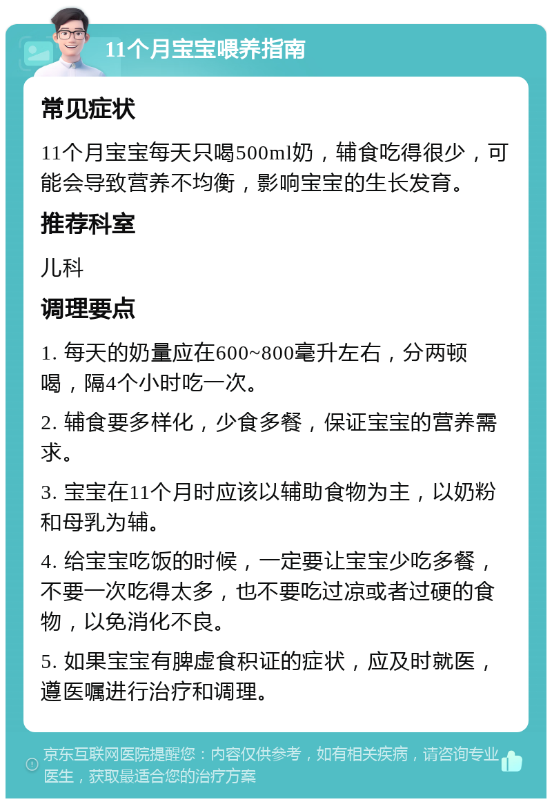 11个月宝宝喂养指南 常见症状 11个月宝宝每天只喝500ml奶，辅食吃得很少，可能会导致营养不均衡，影响宝宝的生长发育。 推荐科室 儿科 调理要点 1. 每天的奶量应在600~800毫升左右，分两顿喝，隔4个小时吃一次。 2. 辅食要多样化，少食多餐，保证宝宝的营养需求。 3. 宝宝在11个月时应该以辅助食物为主，以奶粉和母乳为辅。 4. 给宝宝吃饭的时候，一定要让宝宝少吃多餐，不要一次吃得太多，也不要吃过凉或者过硬的食物，以免消化不良。 5. 如果宝宝有脾虚食积证的症状，应及时就医，遵医嘱进行治疗和调理。