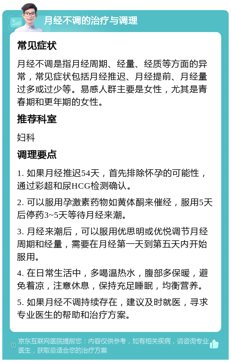 月经不调的治疗与调理 常见症状 月经不调是指月经周期、经量、经质等方面的异常，常见症状包括月经推迟、月经提前、月经量过多或过少等。易感人群主要是女性，尤其是青春期和更年期的女性。 推荐科室 妇科 调理要点 1. 如果月经推迟54天，首先排除怀孕的可能性，通过彩超和尿HCG检测确认。 2. 可以服用孕激素药物如黄体酮来催经，服用5天后停药3~5天等待月经来潮。 3. 月经来潮后，可以服用优思明或优悦调节月经周期和经量，需要在月经第一天到第五天内开始服用。 4. 在日常生活中，多喝温热水，腹部多保暖，避免着凉，注意休息，保持充足睡眠，均衡营养。 5. 如果月经不调持续存在，建议及时就医，寻求专业医生的帮助和治疗方案。