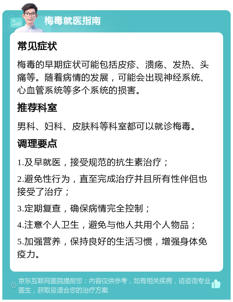 梅毒就医指南 常见症状 梅毒的早期症状可能包括皮疹、溃疡、发热、头痛等。随着病情的发展，可能会出现神经系统、心血管系统等多个系统的损害。 推荐科室 男科、妇科、皮肤科等科室都可以就诊梅毒。 调理要点 1.及早就医，接受规范的抗生素治疗； 2.避免性行为，直至完成治疗并且所有性伴侣也接受了治疗； 3.定期复查，确保病情完全控制； 4.注意个人卫生，避免与他人共用个人物品； 5.加强营养，保持良好的生活习惯，增强身体免疫力。