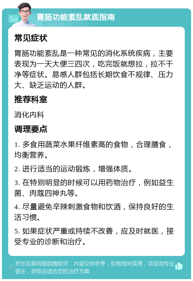 胃肠功能紊乱就医指南 常见症状 胃肠功能紊乱是一种常见的消化系统疾病，主要表现为一天大便三四次，吃完饭就想拉，拉不干净等症状。易感人群包括长期饮食不规律、压力大、缺乏运动的人群。 推荐科室 消化内科 调理要点 1. 多食用蔬菜水果纤维素高的食物，合理膳食，均衡营养。 2. 进行适当的运动锻炼，增强体质。 3. 在特别明显的时候可以用药物治疗，例如益生菌、肉蔻四神丸等。 4. 尽量避免辛辣刺激食物和饮酒，保持良好的生活习惯。 5. 如果症状严重或持续不改善，应及时就医，接受专业的诊断和治疗。