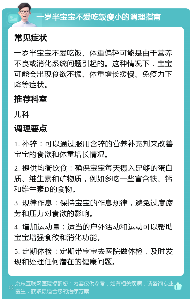 一岁半宝宝不爱吃饭瘦小的调理指南 常见症状 一岁半宝宝不爱吃饭、体重偏轻可能是由于营养不良或消化系统问题引起的。这种情况下，宝宝可能会出现食欲不振、体重增长缓慢、免疫力下降等症状。 推荐科室 儿科 调理要点 1. 补锌：可以通过服用含锌的营养补充剂来改善宝宝的食欲和体重增长情况。 2. 提供均衡饮食：确保宝宝每天摄入足够的蛋白质、维生素和矿物质，例如多吃一些富含铁、钙和维生素D的食物。 3. 规律作息：保持宝宝的作息规律，避免过度疲劳和压力对食欲的影响。 4. 增加运动量：适当的户外活动和运动可以帮助宝宝增强食欲和消化功能。 5. 定期体检：定期带宝宝去医院做体检，及时发现和处理任何潜在的健康问题。