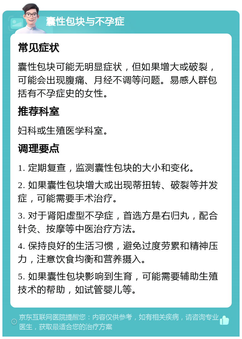 囊性包块与不孕症 常见症状 囊性包块可能无明显症状，但如果增大或破裂，可能会出现腹痛、月经不调等问题。易感人群包括有不孕症史的女性。 推荐科室 妇科或生殖医学科室。 调理要点 1. 定期复查，监测囊性包块的大小和变化。 2. 如果囊性包块增大或出现蒂扭转、破裂等并发症，可能需要手术治疗。 3. 对于肾阳虚型不孕症，首选方是右归丸，配合针灸、按摩等中医治疗方法。 4. 保持良好的生活习惯，避免过度劳累和精神压力，注意饮食均衡和营养摄入。 5. 如果囊性包块影响到生育，可能需要辅助生殖技术的帮助，如试管婴儿等。