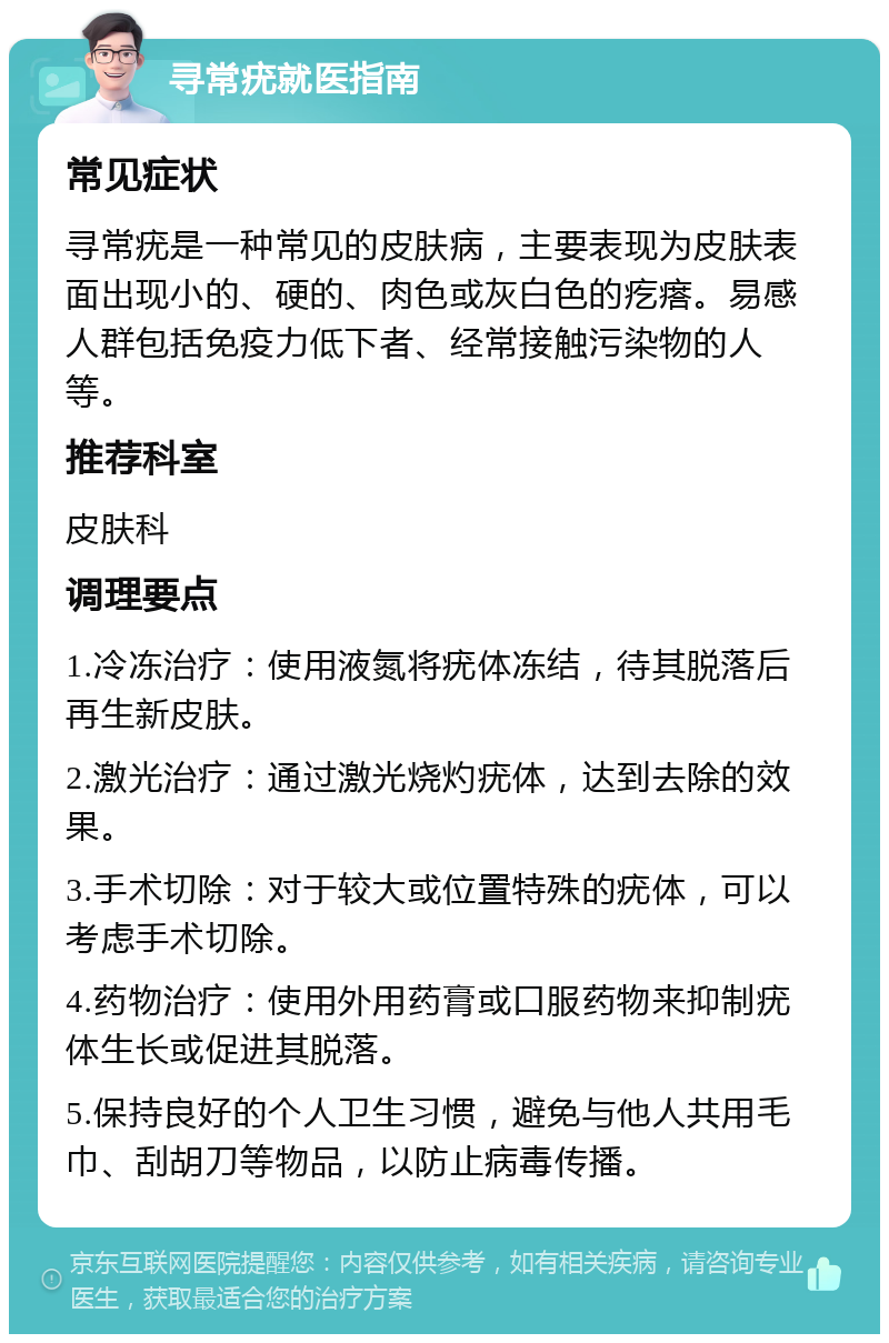 寻常疣就医指南 常见症状 寻常疣是一种常见的皮肤病，主要表现为皮肤表面出现小的、硬的、肉色或灰白色的疙瘩。易感人群包括免疫力低下者、经常接触污染物的人等。 推荐科室 皮肤科 调理要点 1.冷冻治疗：使用液氮将疣体冻结，待其脱落后再生新皮肤。 2.激光治疗：通过激光烧灼疣体，达到去除的效果。 3.手术切除：对于较大或位置特殊的疣体，可以考虑手术切除。 4.药物治疗：使用外用药膏或口服药物来抑制疣体生长或促进其脱落。 5.保持良好的个人卫生习惯，避免与他人共用毛巾、刮胡刀等物品，以防止病毒传播。