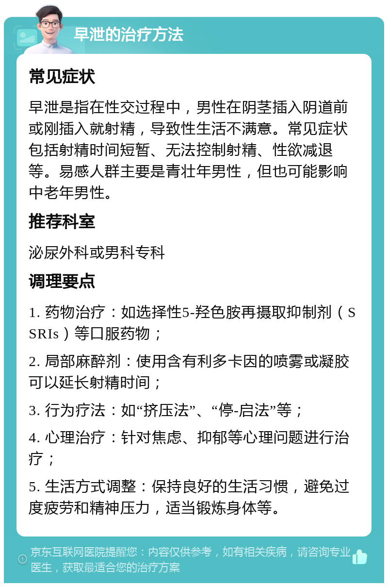 早泄的治疗方法 常见症状 早泄是指在性交过程中，男性在阴茎插入阴道前或刚插入就射精，导致性生活不满意。常见症状包括射精时间短暂、无法控制射精、性欲减退等。易感人群主要是青壮年男性，但也可能影响中老年男性。 推荐科室 泌尿外科或男科专科 调理要点 1. 药物治疗：如选择性5-羟色胺再摄取抑制剂（SSRIs）等口服药物； 2. 局部麻醉剂：使用含有利多卡因的喷雾或凝胶可以延长射精时间； 3. 行为疗法：如“挤压法”、“停-启法”等； 4. 心理治疗：针对焦虑、抑郁等心理问题进行治疗； 5. 生活方式调整：保持良好的生活习惯，避免过度疲劳和精神压力，适当锻炼身体等。