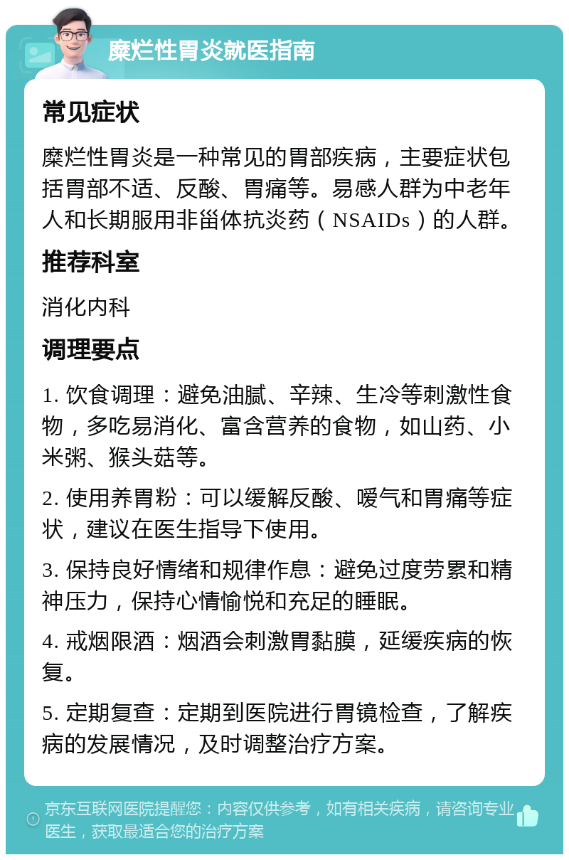 糜烂性胃炎就医指南 常见症状 糜烂性胃炎是一种常见的胃部疾病，主要症状包括胃部不适、反酸、胃痛等。易感人群为中老年人和长期服用非甾体抗炎药（NSAIDs）的人群。 推荐科室 消化内科 调理要点 1. 饮食调理：避免油腻、辛辣、生冷等刺激性食物，多吃易消化、富含营养的食物，如山药、小米粥、猴头菇等。 2. 使用养胃粉：可以缓解反酸、嗳气和胃痛等症状，建议在医生指导下使用。 3. 保持良好情绪和规律作息：避免过度劳累和精神压力，保持心情愉悦和充足的睡眠。 4. 戒烟限酒：烟酒会刺激胃黏膜，延缓疾病的恢复。 5. 定期复查：定期到医院进行胃镜检查，了解疾病的发展情况，及时调整治疗方案。