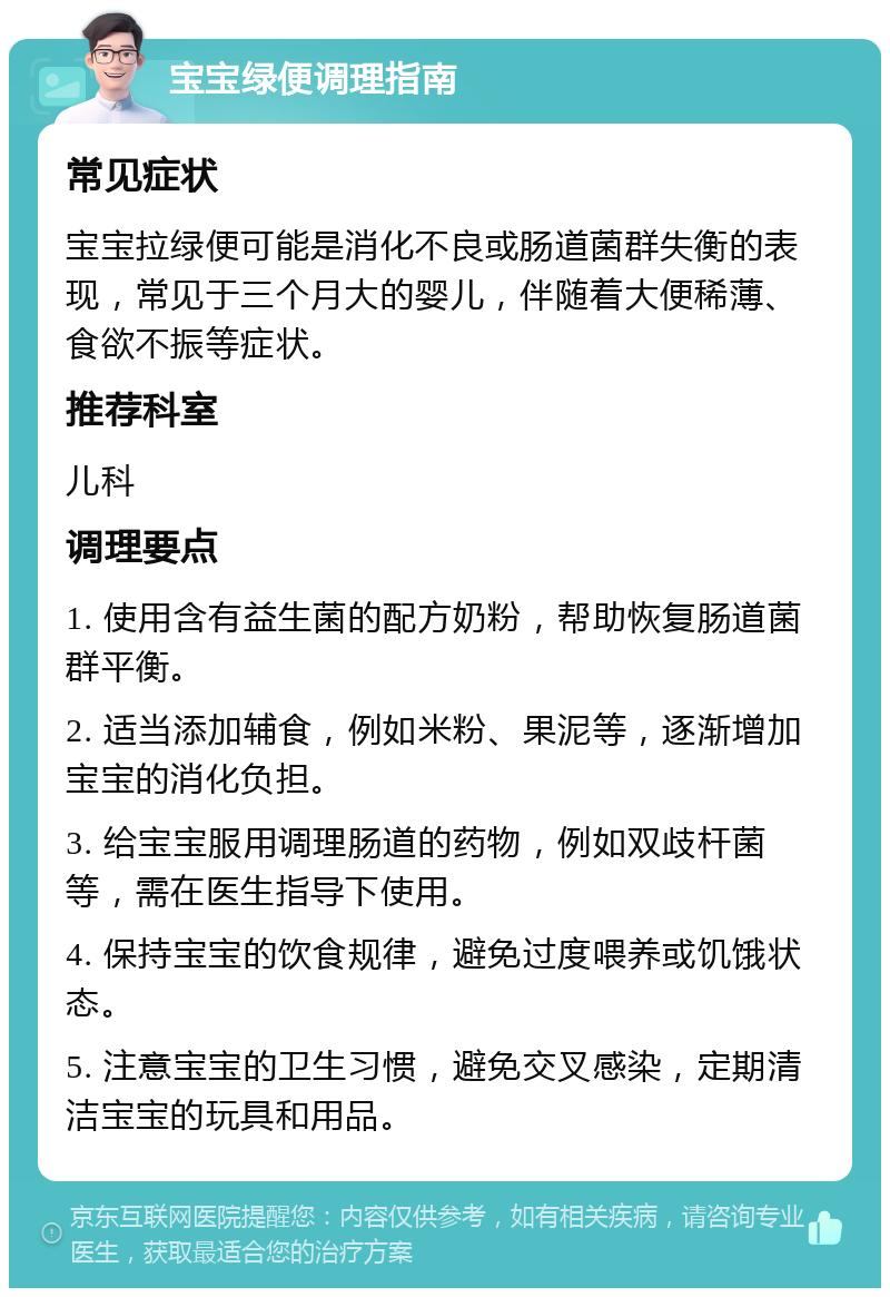 宝宝绿便调理指南 常见症状 宝宝拉绿便可能是消化不良或肠道菌群失衡的表现，常见于三个月大的婴儿，伴随着大便稀薄、食欲不振等症状。 推荐科室 儿科 调理要点 1. 使用含有益生菌的配方奶粉，帮助恢复肠道菌群平衡。 2. 适当添加辅食，例如米粉、果泥等，逐渐增加宝宝的消化负担。 3. 给宝宝服用调理肠道的药物，例如双歧杆菌等，需在医生指导下使用。 4. 保持宝宝的饮食规律，避免过度喂养或饥饿状态。 5. 注意宝宝的卫生习惯，避免交叉感染，定期清洁宝宝的玩具和用品。