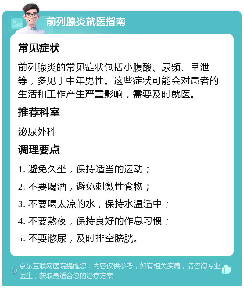 前列腺炎就医指南 常见症状 前列腺炎的常见症状包括小腹酸、尿频、早泄等，多见于中年男性。这些症状可能会对患者的生活和工作产生严重影响，需要及时就医。 推荐科室 泌尿外科 调理要点 1. 避免久坐，保持适当的运动； 2. 不要喝酒，避免刺激性食物； 3. 不要喝太凉的水，保持水温适中； 4. 不要熬夜，保持良好的作息习惯； 5. 不要憋尿，及时排空膀胱。