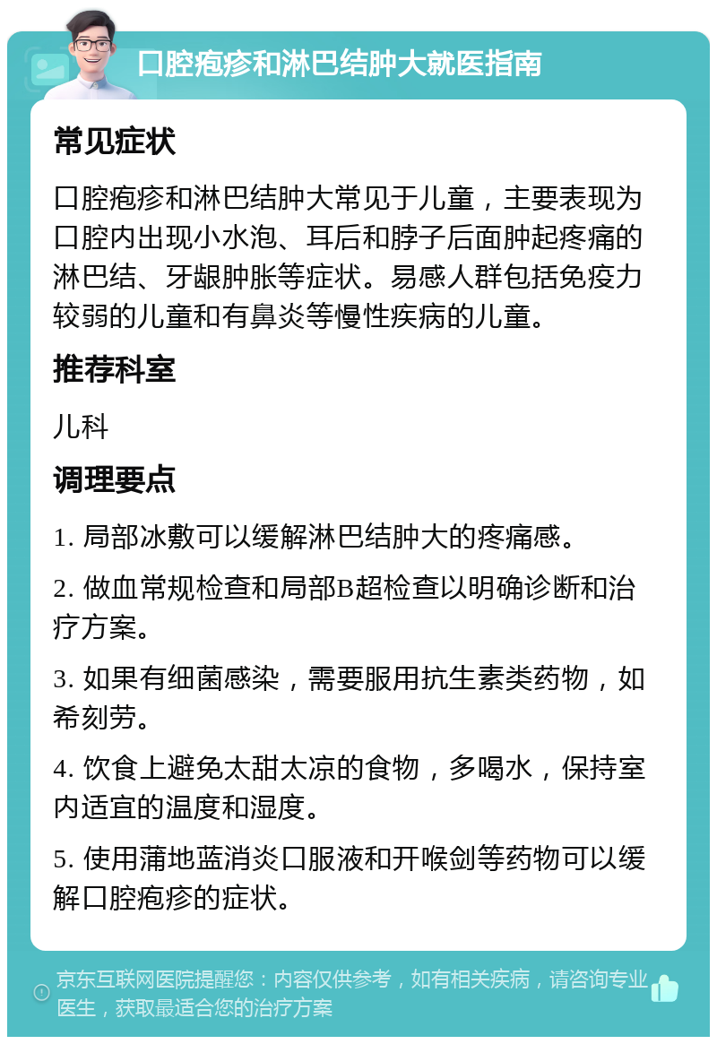 口腔疱疹和淋巴结肿大就医指南 常见症状 口腔疱疹和淋巴结肿大常见于儿童，主要表现为口腔内出现小水泡、耳后和脖子后面肿起疼痛的淋巴结、牙龈肿胀等症状。易感人群包括免疫力较弱的儿童和有鼻炎等慢性疾病的儿童。 推荐科室 儿科 调理要点 1. 局部冰敷可以缓解淋巴结肿大的疼痛感。 2. 做血常规检查和局部B超检查以明确诊断和治疗方案。 3. 如果有细菌感染，需要服用抗生素类药物，如希刻劳。 4. 饮食上避免太甜太凉的食物，多喝水，保持室内适宜的温度和湿度。 5. 使用蒲地蓝消炎口服液和开喉剑等药物可以缓解口腔疱疹的症状。