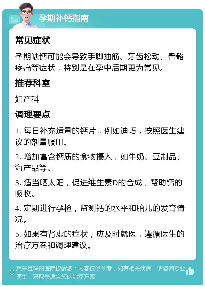 孕期补钙指南 常见症状 孕期缺钙可能会导致手脚抽筋、牙齿松动、骨骼疼痛等症状，特别是在孕中后期更为常见。 推荐科室 妇产科 调理要点 1. 每日补充适量的钙片，例如迪巧，按照医生建议的剂量服用。 2. 增加富含钙质的食物摄入，如牛奶、豆制品、海产品等。 3. 适当晒太阳，促进维生素D的合成，帮助钙的吸收。 4. 定期进行孕检，监测钙的水平和胎儿的发育情况。 5. 如果有肾虚的症状，应及时就医，遵循医生的治疗方案和调理建议。