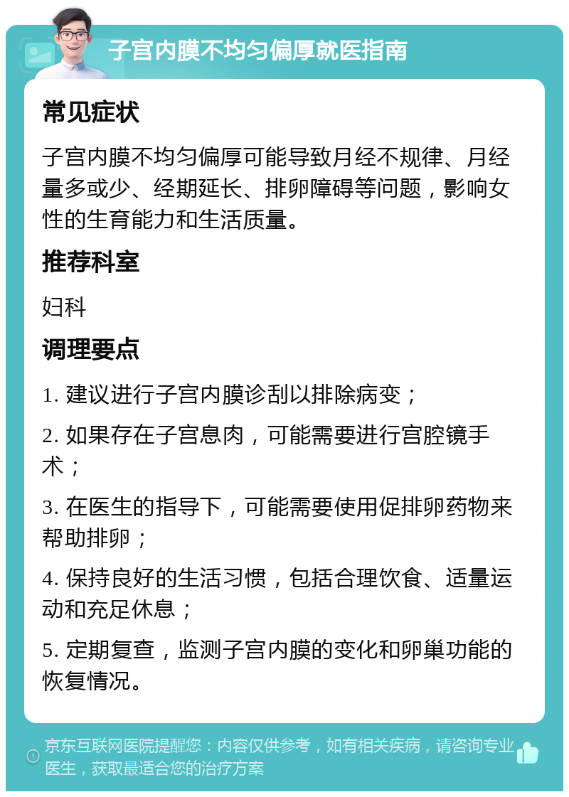 子宫内膜不均匀偏厚就医指南 常见症状 子宫内膜不均匀偏厚可能导致月经不规律、月经量多或少、经期延长、排卵障碍等问题，影响女性的生育能力和生活质量。 推荐科室 妇科 调理要点 1. 建议进行子宫内膜诊刮以排除病变； 2. 如果存在子宫息肉，可能需要进行宫腔镜手术； 3. 在医生的指导下，可能需要使用促排卵药物来帮助排卵； 4. 保持良好的生活习惯，包括合理饮食、适量运动和充足休息； 5. 定期复查，监测子宫内膜的变化和卵巢功能的恢复情况。