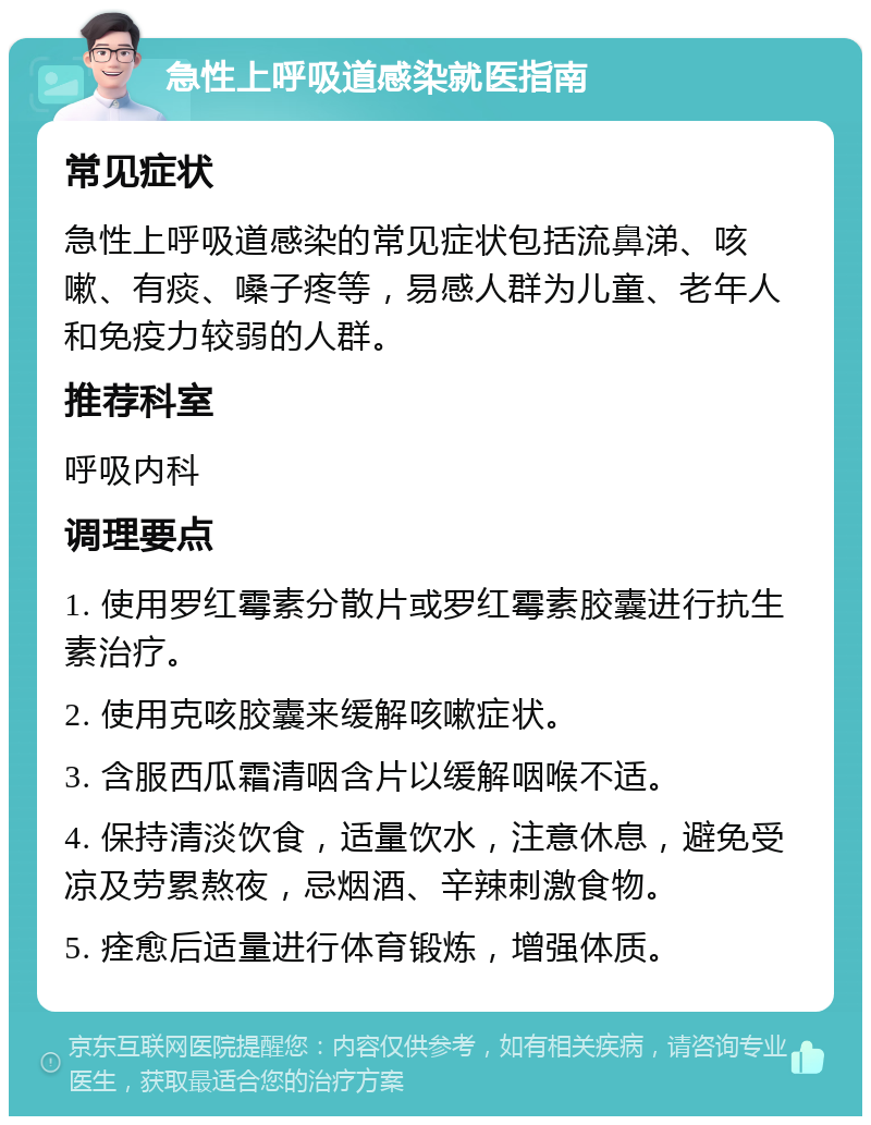 急性上呼吸道感染就医指南 常见症状 急性上呼吸道感染的常见症状包括流鼻涕、咳嗽、有痰、嗓子疼等，易感人群为儿童、老年人和免疫力较弱的人群。 推荐科室 呼吸内科 调理要点 1. 使用罗红霉素分散片或罗红霉素胶囊进行抗生素治疗。 2. 使用克咳胶囊来缓解咳嗽症状。 3. 含服西瓜霜清咽含片以缓解咽喉不适。 4. 保持清淡饮食，适量饮水，注意休息，避免受凉及劳累熬夜，忌烟酒、辛辣刺激食物。 5. 痊愈后适量进行体育锻炼，增强体质。