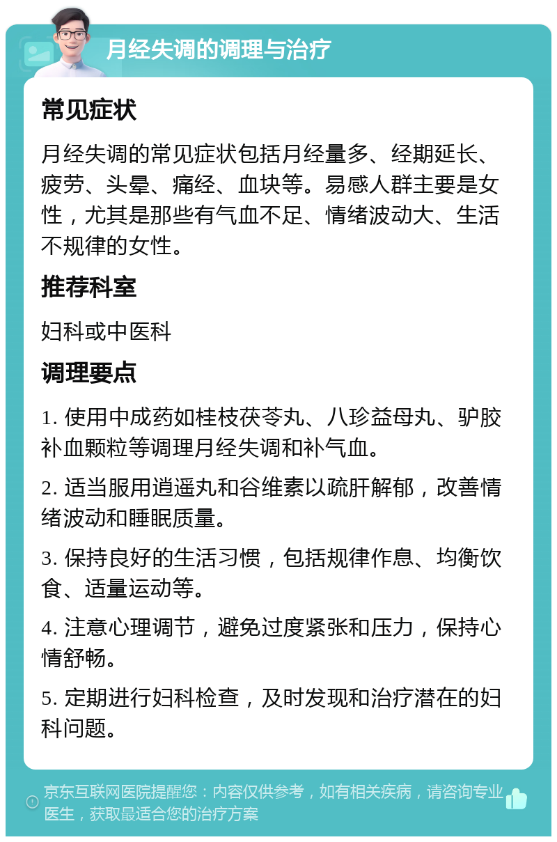 月经失调的调理与治疗 常见症状 月经失调的常见症状包括月经量多、经期延长、疲劳、头晕、痛经、血块等。易感人群主要是女性，尤其是那些有气血不足、情绪波动大、生活不规律的女性。 推荐科室 妇科或中医科 调理要点 1. 使用中成药如桂枝茯苓丸、八珍益母丸、驴胶补血颗粒等调理月经失调和补气血。 2. 适当服用逍遥丸和谷维素以疏肝解郁，改善情绪波动和睡眠质量。 3. 保持良好的生活习惯，包括规律作息、均衡饮食、适量运动等。 4. 注意心理调节，避免过度紧张和压力，保持心情舒畅。 5. 定期进行妇科检查，及时发现和治疗潜在的妇科问题。