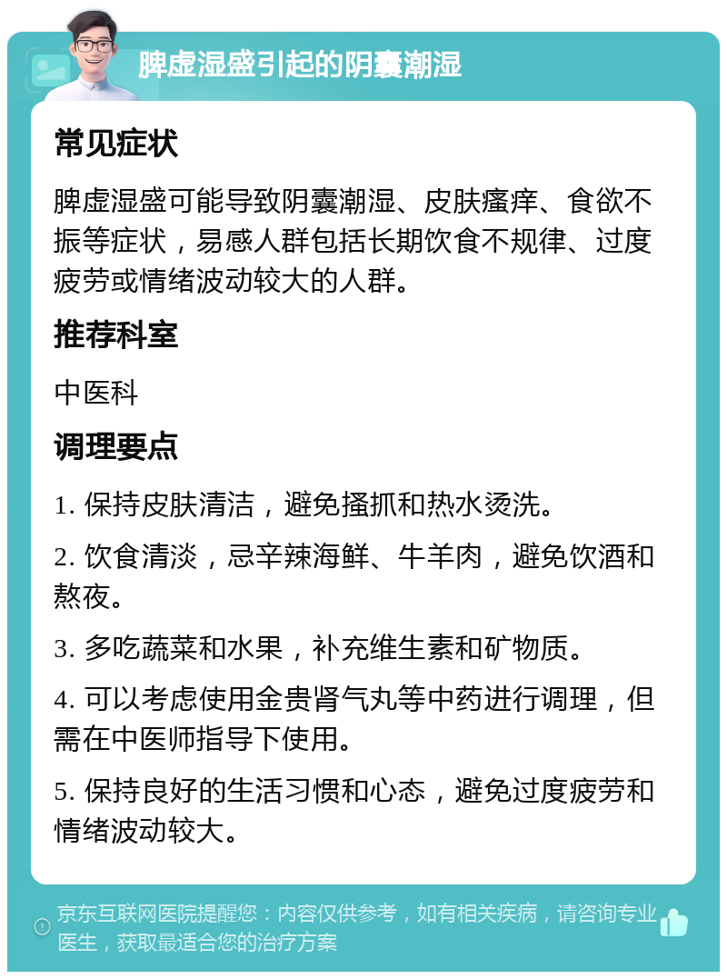 脾虚湿盛引起的阴囊潮湿 常见症状 脾虚湿盛可能导致阴囊潮湿、皮肤瘙痒、食欲不振等症状，易感人群包括长期饮食不规律、过度疲劳或情绪波动较大的人群。 推荐科室 中医科 调理要点 1. 保持皮肤清洁，避免搔抓和热水烫洗。 2. 饮食清淡，忌辛辣海鲜、牛羊肉，避免饮酒和熬夜。 3. 多吃蔬菜和水果，补充维生素和矿物质。 4. 可以考虑使用金贵肾气丸等中药进行调理，但需在中医师指导下使用。 5. 保持良好的生活习惯和心态，避免过度疲劳和情绪波动较大。