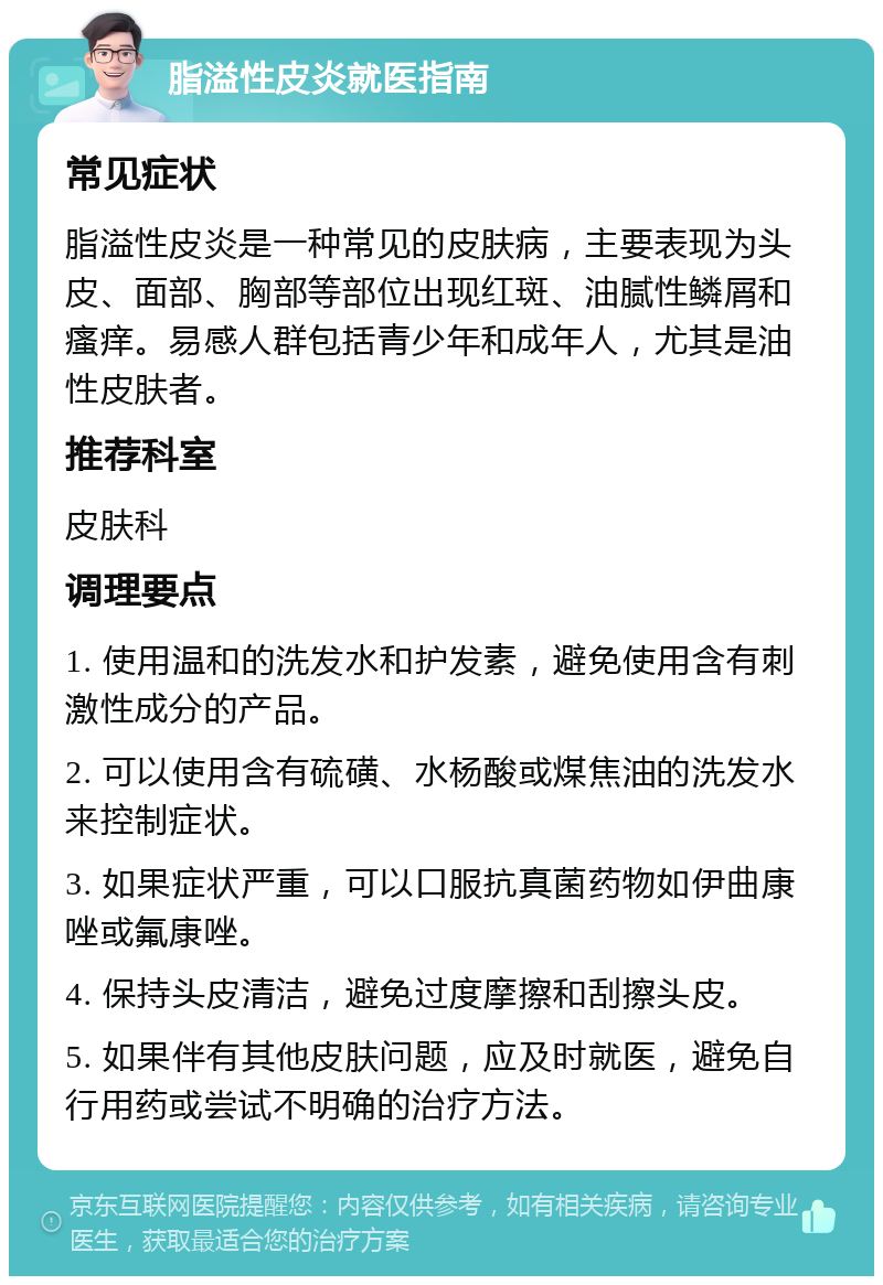 脂溢性皮炎就医指南 常见症状 脂溢性皮炎是一种常见的皮肤病，主要表现为头皮、面部、胸部等部位出现红斑、油腻性鳞屑和瘙痒。易感人群包括青少年和成年人，尤其是油性皮肤者。 推荐科室 皮肤科 调理要点 1. 使用温和的洗发水和护发素，避免使用含有刺激性成分的产品。 2. 可以使用含有硫磺、水杨酸或煤焦油的洗发水来控制症状。 3. 如果症状严重，可以口服抗真菌药物如伊曲康唑或氟康唑。 4. 保持头皮清洁，避免过度摩擦和刮擦头皮。 5. 如果伴有其他皮肤问题，应及时就医，避免自行用药或尝试不明确的治疗方法。