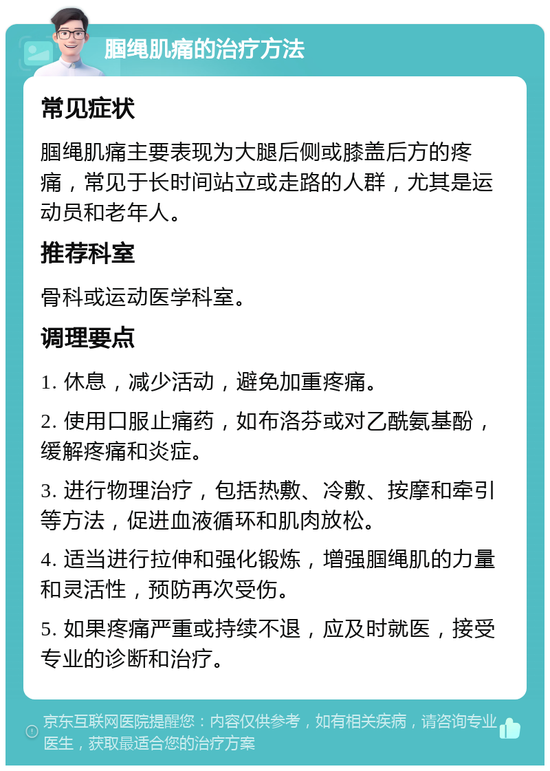 腘绳肌痛的治疗方法 常见症状 腘绳肌痛主要表现为大腿后侧或膝盖后方的疼痛，常见于长时间站立或走路的人群，尤其是运动员和老年人。 推荐科室 骨科或运动医学科室。 调理要点 1. 休息，减少活动，避免加重疼痛。 2. 使用口服止痛药，如布洛芬或对乙酰氨基酚，缓解疼痛和炎症。 3. 进行物理治疗，包括热敷、冷敷、按摩和牵引等方法，促进血液循环和肌肉放松。 4. 适当进行拉伸和强化锻炼，增强腘绳肌的力量和灵活性，预防再次受伤。 5. 如果疼痛严重或持续不退，应及时就医，接受专业的诊断和治疗。