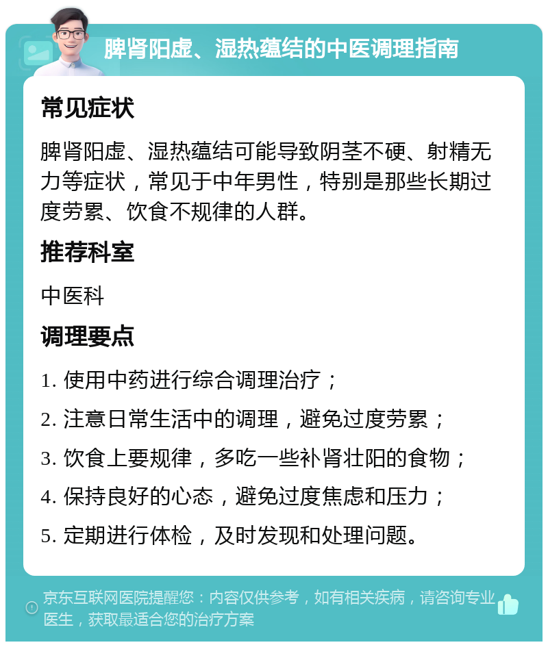 脾肾阳虚、湿热蕴结的中医调理指南 常见症状 脾肾阳虚、湿热蕴结可能导致阴茎不硬、射精无力等症状，常见于中年男性，特别是那些长期过度劳累、饮食不规律的人群。 推荐科室 中医科 调理要点 1. 使用中药进行综合调理治疗； 2. 注意日常生活中的调理，避免过度劳累； 3. 饮食上要规律，多吃一些补肾壮阳的食物； 4. 保持良好的心态，避免过度焦虑和压力； 5. 定期进行体检，及时发现和处理问题。